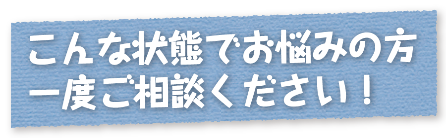 こんな状態でお悩みの方一度ご相談ください！