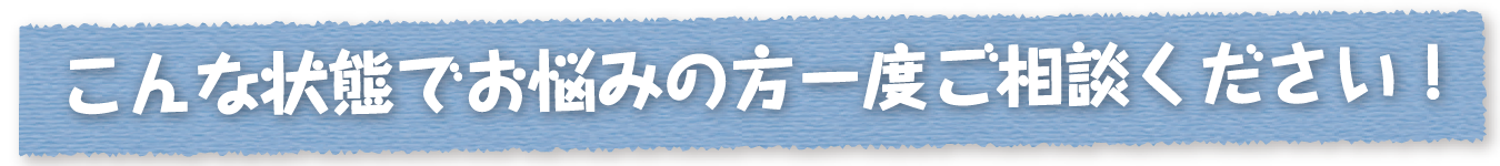 こんな状態でお悩みの方一度ご相談ください！