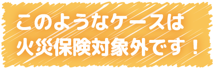 このようなケースは火災保険対象外です！