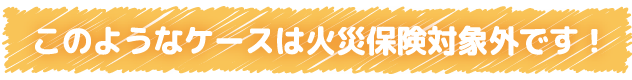 このようなケースは火災保険対象外です！